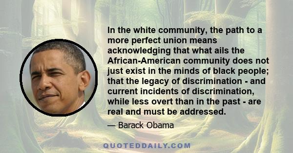 In the white community, the path to a more perfect union means acknowledging that what ails the African-American community does not just exist in the minds of black people; that the legacy of discrimination - and