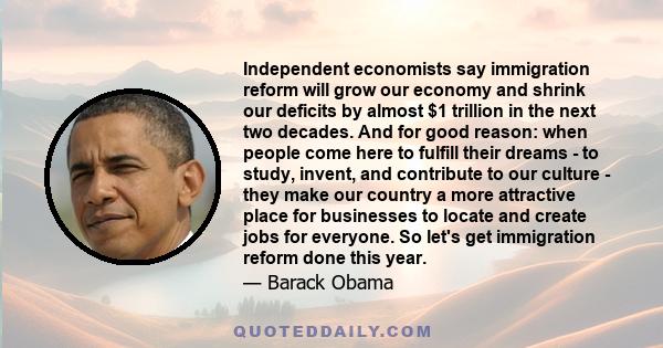 Independent economists say immigration reform will grow our economy and shrink our deficits by almost $1 trillion in the next two decades. And for good reason: when people come here to fulfill their dreams - to study,