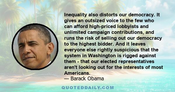 Inequality also distorts our democracy. It gives an outsized voice to the few who can afford high-priced lobbyists and unlimited campaign contributions, and runs the risk of selling out our democracy to the highest