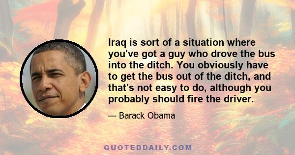 Iraq is sort of a situation where you've got a guy who drove the bus into the ditch. You obviously have to get the bus out of the ditch, and that's not easy to do, although you probably should fire the driver.