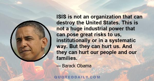 ISIS is not an organization that can destroy the United States. This is not a huge industrial power that can pose great risks to us, institutionally or in a systematic way. But they can hurt us. And they can hurt our