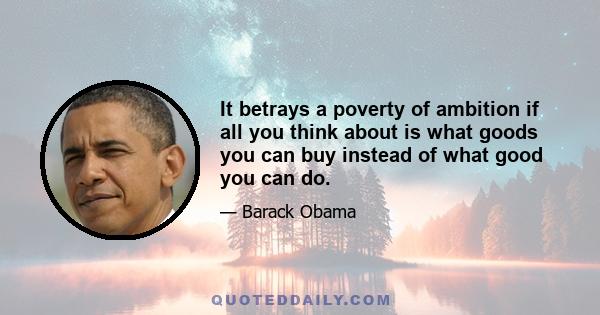 It betrays a poverty of ambition if all you think about is what goods you can buy instead of what good you can do.