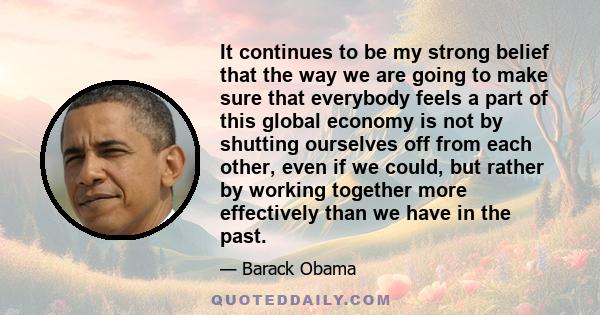 It continues to be my strong belief that the way we are going to make sure that everybody feels a part of this global economy is not by shutting ourselves off from each other, even if we could, but rather by working