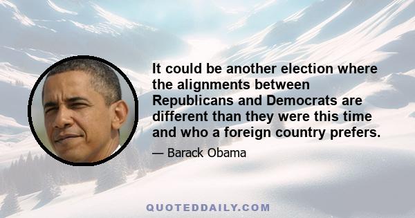 It could be another election where the alignments between Republicans and Democrats are different than they were this time and who a foreign country prefers.