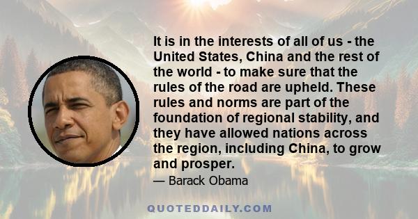 It is in the interests of all of us - the United States, China and the rest of the world - to make sure that the rules of the road are upheld. These rules and norms are part of the foundation of regional stability, and