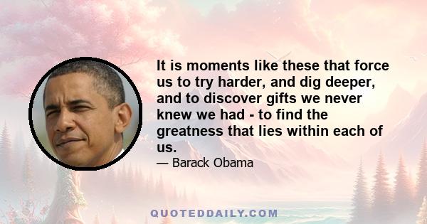 It is moments like these that force us to try harder, and dig deeper, and to discover gifts we never knew we had - to find the greatness that lies within each of us.