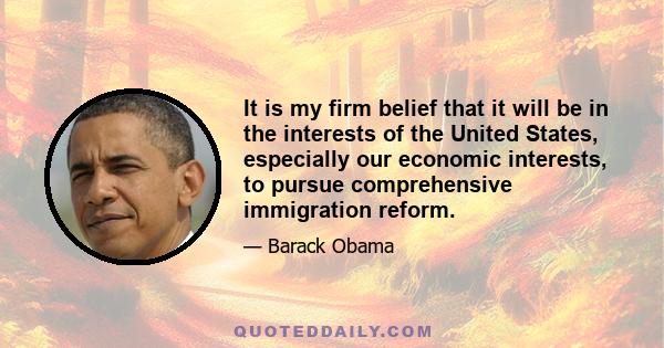 It is my firm belief that it will be in the interests of the United States, especially our economic interests, to pursue comprehensive immigration reform.