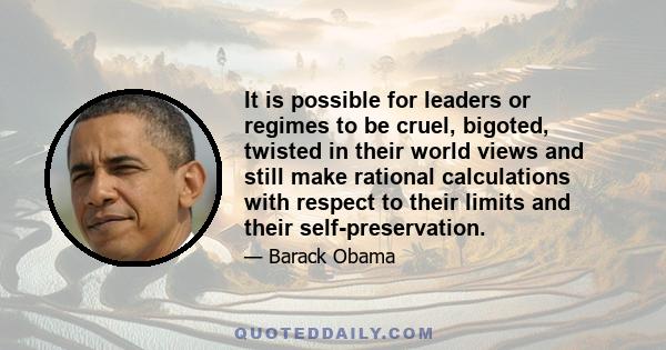 It is possible for leaders or regimes to be cruel, bigoted, twisted in their world views and still make rational calculations with respect to their limits and their self-preservation.