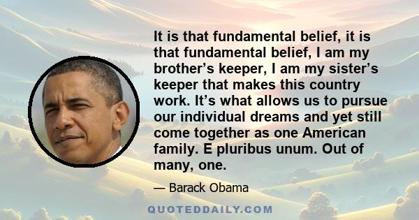 It is that fundamental belief, it is that fundamental belief, I am my brother’s keeper, I am my sister’s keeper that makes this country work. It’s what allows us to pursue our individual dreams and yet still come