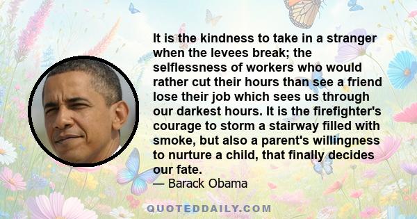 It is the kindness to take in a stranger when the levees break; the selflessness of workers who would rather cut their hours than see a friend lose their job which sees us through our darkest hours. It is the