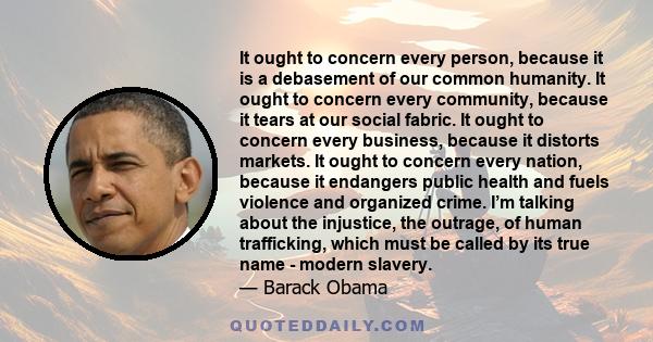 It ought to concern every person, because it is a debasement of our common humanity. It ought to concern every community, because it tears at our social fabric. It ought to concern every business, because it distorts