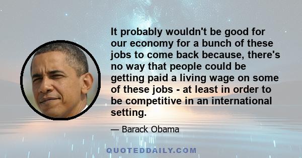 It probably wouldn't be good for our economy for a bunch of these jobs to come back because, there's no way that people could be getting paid a living wage on some of these jobs - at least in order to be competitive in