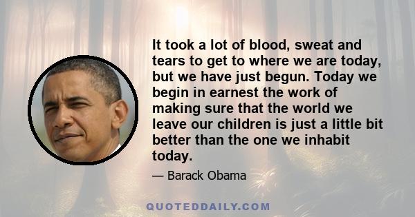 It took a lot of blood, sweat and tears to get to where we are today, but we have just begun. Today we begin in earnest the work of making sure that the world we leave our children is just a little bit better than the