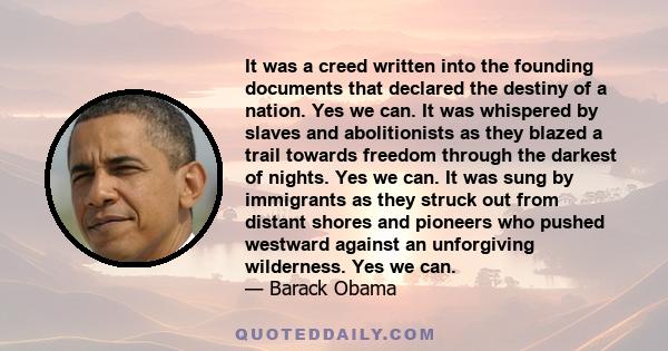 It was a creed written into the founding documents that declared the destiny of a nation. Yes we can. It was whispered by slaves and abolitionists as they blazed a trail towards freedom through the darkest of nights.