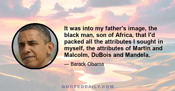 It was into my father's image, the black man, son of Africa, that I'd packed all the attributes I sought in myself, the attributes of Martin and Malcolm, DuBois and Mandela.