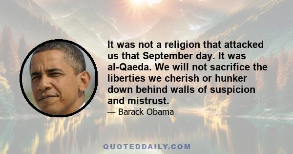 It was not a religion that attacked us that September day. It was al-Qaeda. We will not sacrifice the liberties we cherish or hunker down behind walls of suspicion and mistrust.