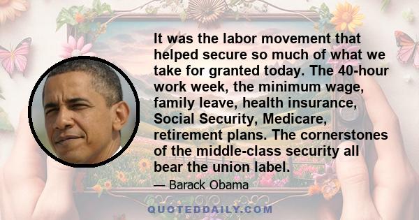 It was the labor movement that helped secure so much of what we take for granted today. The 40-hour work week, the minimum wage, family leave, health insurance, Social Security, Medicare, retirement plans. The