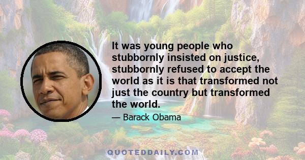 It was young people who stubbornly insisted on justice, stubbornly refused to accept the world as it is that transformed not just the country but transformed the world.