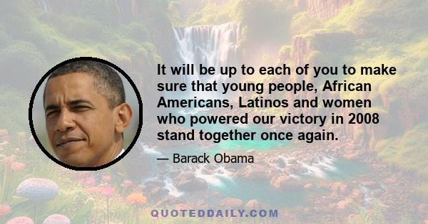 It will be up to each of you to make sure that young people, African Americans, Latinos and women who powered our victory in 2008 stand together once again.