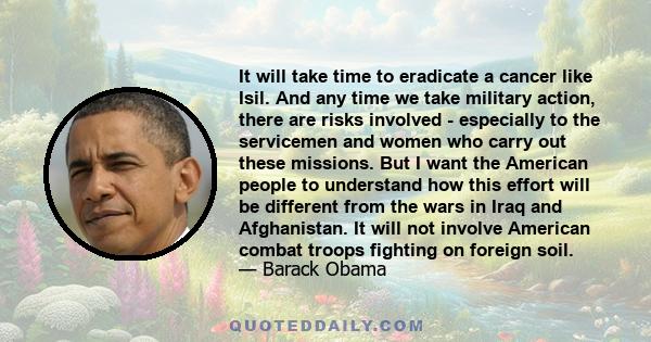 It will take time to eradicate a cancer like Isil. And any time we take military action, there are risks involved - especially to the servicemen and women who carry out these missions. But I want the American people to