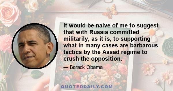 It would be naive of me to suggest that with Russia committed militarily, as it is, to supporting what in many cases are barbarous tactics by the Assad regime to crush the opposition.