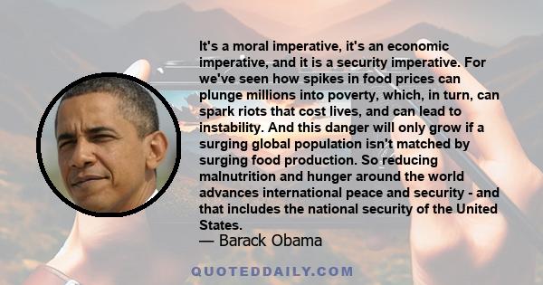 It's a moral imperative, it's an economic imperative, and it is a security imperative. For we've seen how spikes in food prices can plunge millions into poverty, which, in turn, can spark riots that cost lives, and can