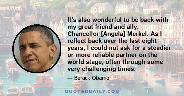 It's also wonderful to be back with my great friend and ally, Chancellor [Angela] Merkel. As I reflect back over the last eight years, I could not ask for a steadier or more reliable partner on the world stage, often