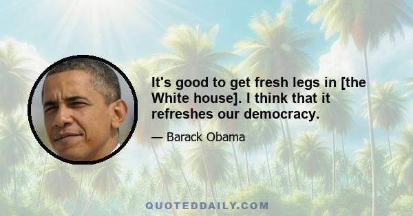 It's good to get fresh legs in [the White house]. I think that it refreshes our democracy.