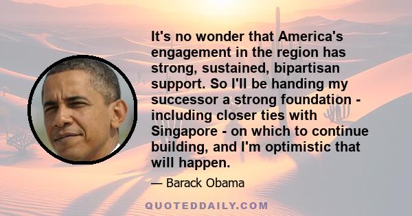 It's no wonder that America's engagement in the region has strong, sustained, bipartisan support. So I'll be handing my successor a strong foundation - including closer ties with Singapore - on which to continue