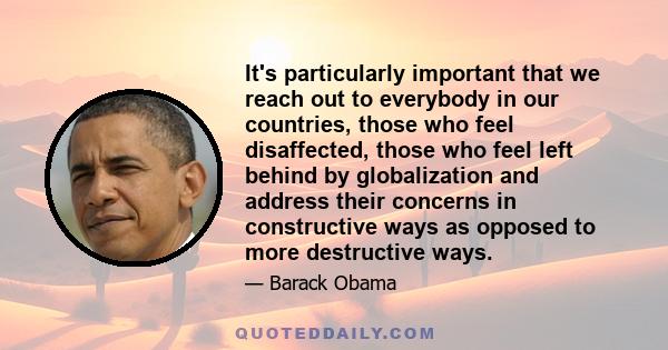 It's particularly important that we reach out to everybody in our countries, those who feel disaffected, those who feel left behind by globalization and address their concerns in constructive ways as opposed to more