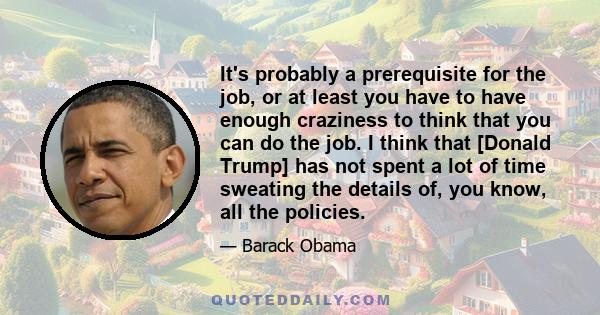 It's probably a prerequisite for the job, or at least you have to have enough craziness to think that you can do the job. I think that [Donald Trump] has not spent a lot of time sweating the details of, you know, all