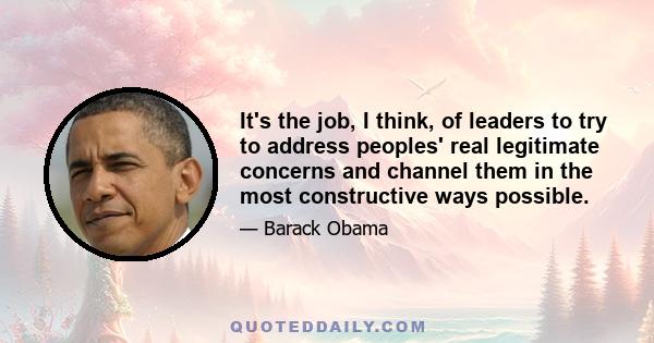 It's the job, I think, of leaders to try to address peoples' real legitimate concerns and channel them in the most constructive ways possible.