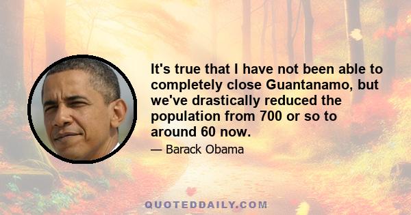 It's true that I have not been able to completely close Guantanamo, but we've drastically reduced the population from 700 or so to around 60 now.