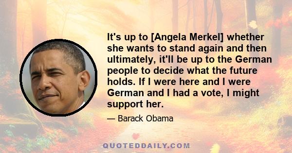 It's up to [Angela Merkel] whether she wants to stand again and then ultimately, it'll be up to the German people to decide what the future holds. If I were here and I were German and I had a vote, I might support her.