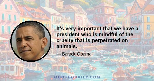 It's very important that we have a president who is mindful of the cruelty that is perpetrated on animals.