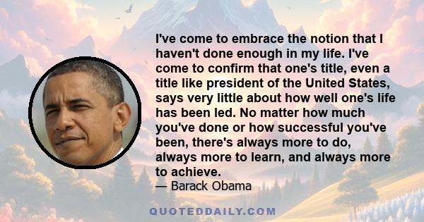 I've come to embrace the notion that I haven't done enough in my life. I've come to confirm that one's title, even a title like president of the United States, says very little about how well one's life has been led. No 