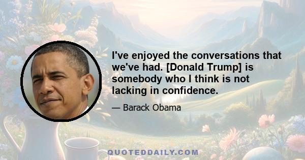 I've enjoyed the conversations that we've had. [Donald Trump] is somebody who I think is not lacking in confidence.