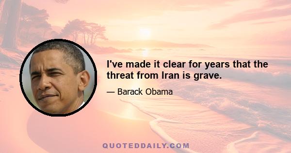 I've made it clear for years that the threat from Iran is grave.