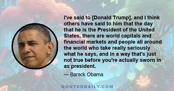 I've said to [Donald Trump], and I think others have said to him that the day that he is the President of the United States, there are world capitals and financial markets and people all around the world who take really 