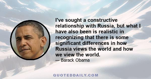 I've sought a constructive relationship with Russia, but what I have also been is realistic in recognizing that there is some significant differences in how Russia views the world and how we view the world.