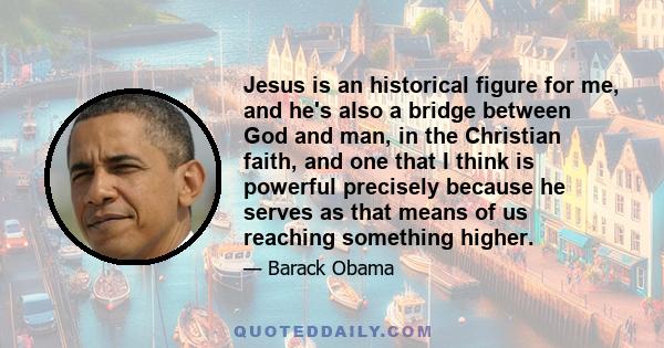 Jesus is an historical figure for me, and he's also a bridge between God and man, in the Christian faith, and one that I think is powerful precisely because he serves as that means of us reaching something higher.