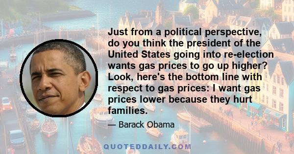 Just from a political perspective, do you think the president of the United States going into re-election wants gas prices to go up higher? Look, here's the bottom line with respect to gas prices: I want gas prices