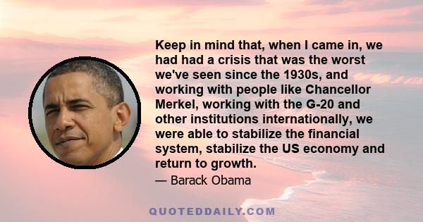 Keep in mind that, when I came in, we had had a crisis that was the worst we've seen since the 1930s, and working with people like Chancellor Merkel, working with the G-20 and other institutions internationally, we were 