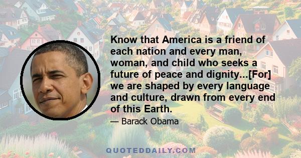 Know that America is a friend of each nation and every man, woman, and child who seeks a future of peace and dignity...[For] we are shaped by every language and culture, drawn from every end of this Earth.