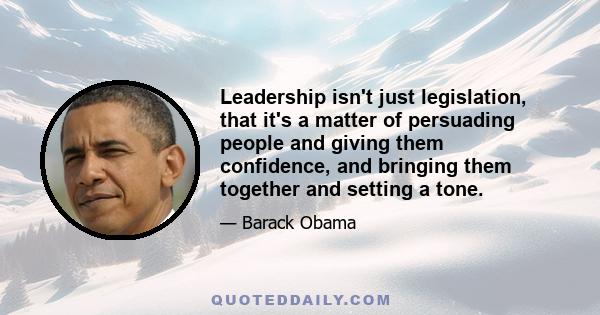 Leadership isn't just legislation, that it's a matter of persuading people and giving them confidence, and bringing them together and setting a tone.