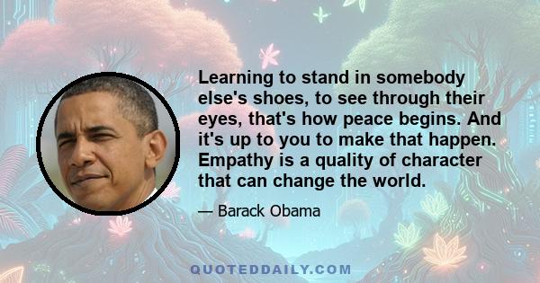 Learning to stand in somebody else's shoes, to see through their eyes, that's how peace begins. And it's up to you to make that happen. Empathy is a quality of character that can change the world.