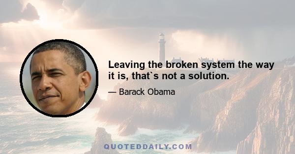 Leaving the broken system the way it is, that`s not a solution.