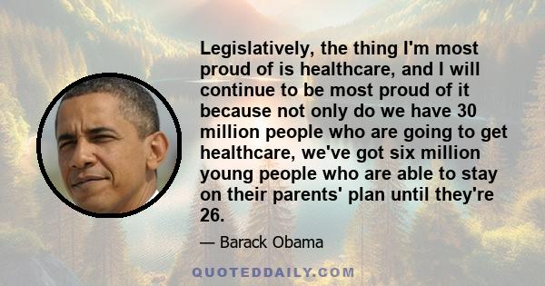 Legislatively, the thing I'm most proud of is healthcare, and I will continue to be most proud of it because not only do we have 30 million people who are going to get healthcare, we've got six million young people who