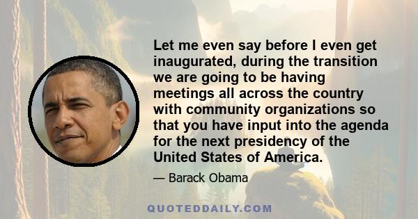 Let me even say before I even get inaugurated, during the transition we are going to be having meetings all across the country with community organizations so that you have input into the agenda for the next presidency