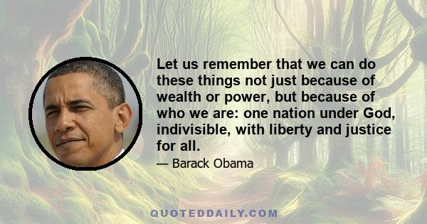 Let us remember that we can do these things not just because of wealth or power, but because of who we are: one nation under God, indivisible, with liberty and justice for all.